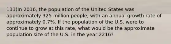 133)In 2016, the population of the United States was approximately 325 million people, with an annual growth rate of approximately 0.7%. If the population of the U.S. were to continue to grow at this rate, what would be the approximate population size of the U.S. in the year 2216?