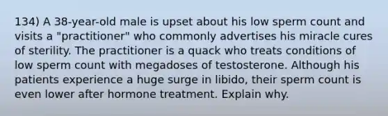 134) A 38-year-old male is upset about his low sperm count and visits a "practitioner" who commonly advertises his miracle cures of sterility. The practitioner is a quack who treats conditions of low sperm count with megadoses of testosterone. Although his patients experience a huge surge in libido, their sperm count is even lower after hormone treatment. Explain why.