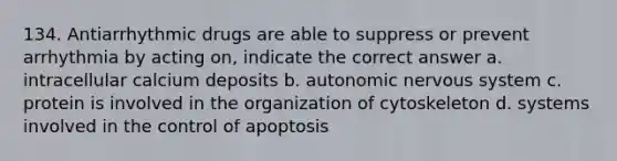 134. Antiarrhythmic drugs are able to suppress or prevent arrhythmia by acting on, indicate the correct answer a. intracellular calcium deposits b. autonomic nervous system c. protein is involved in the organization of cytoskeleton d. systems involved in the control of apoptosis