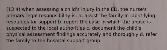 (13.4) when assessing a child's injury in the ED, the nurse's primary legal responsibility is: a. assist the family in identifying resources for support b. report the case in which the abuse is suspected to the local authorities c. document the child's physical assessment findings accurately and thoroughly d. refer the family to the hospital support group