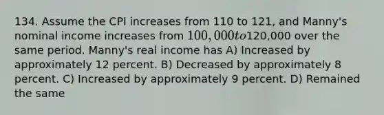 134. Assume the CPI increases from 110 to 121, and Manny's nominal income increases from 100,000 to120,000 over the same period. Manny's real income has A) Increased by approximately 12 percent. B) Decreased by approximately 8 percent. C) Increased by approximately 9 percent. D) Remained the same