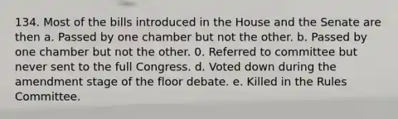 134. Most of the bills introduced in the House and the Senate are then a. Passed by one chamber but not the other. b. Passed by one chamber but not the other. 0. Referred to committee but never sent to the full Congress. d. Voted down during the amendment stage of the floor debate. e. Killed in the Rules Committee.