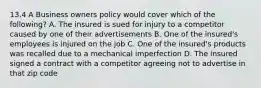 13.4 A Business owners policy would cover which of the following? A. The insured is sued for injury to a competitor caused by one of their advertisements B. One of the insured's employees is injured on the job C. One of the insured's products was recalled due to a mechanical imperfection D. The insured signed a contract with a competitor agreeing not to advertise in that zip code