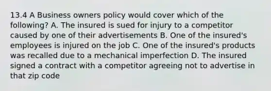 13.4 A Business owners policy would cover which of the following? A. The insured is sued for injury to a competitor caused by one of their advertisements B. One of the insured's employees is injured on the job C. One of the insured's products was recalled due to a mechanical imperfection D. The insured signed a contract with a competitor agreeing not to advertise in that zip code