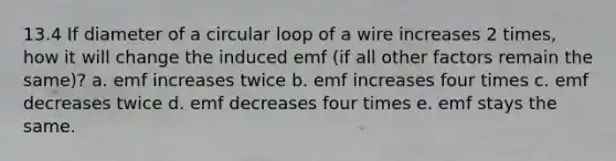 13.4 If diameter of a circular loop of a wire increases 2 times, how it will change the induced emf (if all other factors remain the same)? a. emf increases twice b. emf increases four times c. emf decreases twice d. emf decreases four times e. emf stays the same.