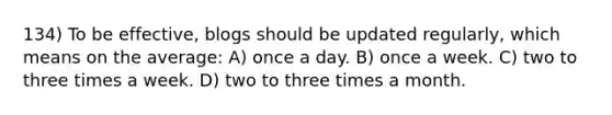 134) To be effective, blogs should be updated regularly, which means on the average: A) once a day. B) once a week. C) two to three times a week. D) two to three times a month.