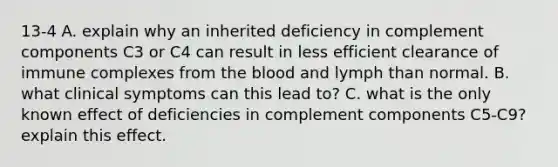 13-4 A. explain why an inherited deficiency in complement components C3 or C4 can result in less efficient clearance of immune complexes from the blood and lymph than normal. B. what clinical symptoms can this lead to? C. what is the only known effect of deficiencies in complement components C5-C9? explain this effect.