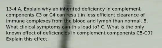 13-4 A. Explain why an inherited deficiency in complement components C3 or C4 can result in less efficient clearance of immune complexes from the blood and lymph than normal. B. What clinical symptoms can this lead to? C. What is the only known effect of deficiencies in complement components C5-C9? Explain this effect.