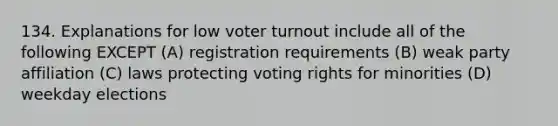 134. Explanations for low voter turnout include all of the following EXCEPT (A) registration requirements (B) weak party affiliation (C) laws protecting voting rights for minorities (D) weekday elections