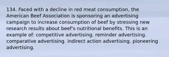 134. Faced with a decline in red meat consumption, the American Beef Association is sponsoring an advertising campaign to increase consumption of beef by stressing new research results about beef's nutritional benefits. This is an example of: competitive advertising. reminder advertising. comparative advertising. indirect action advertising. pioneering advertising.