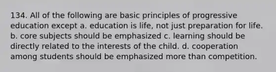 134. All of the following are basic principles of progressive education except a. education is life, not just preparation for life. b. core subjects should be emphasized c. learning should be directly related to the interests of the child. d. cooperation among students should be emphasized more than competition.