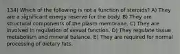 134) Which of the following is not a function of steroids? A) They are a significant energy reserve for the body. B) They are structural components of the plasm membrane. C) They are involved in regulation of sexual function. D) They regulate tissue metabolism and mineral balance. E) They are required for normal processing of dietary fats.