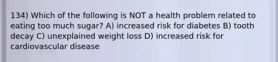 134) Which of the following is NOT a health problem related to eating too much sugar? A) increased risk for diabetes B) tooth decay C) unexplained weight loss D) increased risk for cardiovascular disease