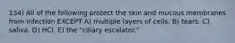 134) All of the following protect the skin and mucous membranes from infection EXCEPT A) multiple layers of cells. B) tears. C) saliva. D) HCl. E) the "ciliary escalator."