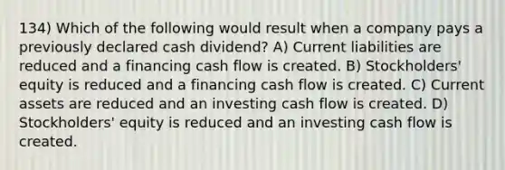 134) Which of the following would result when a company pays a previously declared cash dividend? A) Current liabilities are reduced and a financing cash flow is created. B) Stockholders' equity is reduced and a financing cash flow is created. C) Current assets are reduced and an investing cash flow is created. D) Stockholders' equity is reduced and an investing cash flow is created.