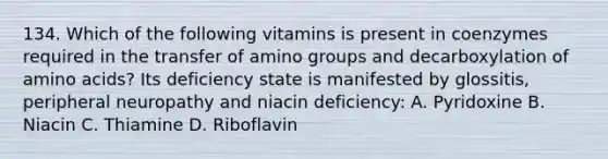 134. Which of the following vitamins is present in coenzymes required in the transfer of amino groups and decarboxylation of amino acids? Its deficiency state is manifested by glossitis, peripheral neuropathy and niacin deficiency: A. Pyridoxine B. Niacin C. Thiamine D. Riboflavin