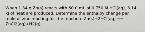 When 1.34 g Zn(s) reacts with 60.0 mL of 0.750 M HCl(aq), 3.14 kJ of heat are produced. Determine the enthalpy change per mole of zinc reacting for the reaction: Zn(s)+2HCl(aq) ⟶ ZnCl2(aq)+H2(g)