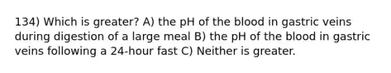 134) Which is greater? A) the pH of <a href='https://www.questionai.com/knowledge/k7oXMfj7lk-the-blood' class='anchor-knowledge'>the blood</a> in gastric veins during digestion of a large meal B) the pH of the blood in gastric veins following a 24-hour fast C) Neither is greater.