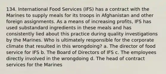 134. International Food Services (IFS) has a contract with the Marines to supply meals for its troops in Afghanistan and other foreign assignments. As a means of increasing profits, IFS has used substandard ingredients in these meals and has consistently lied about this practice during quality investigations by the Marines. Who is ultimately responsible for the corporate climate that resulted in this wrongdoing? a. The director of food service for IFS b. The Board of Directors of IFS c. The employees directly involved in the wrongdoing d. The head of contract services for the Marines