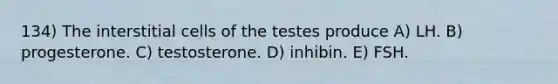 134) The interstitial cells of the testes produce A) LH. B) progesterone. C) testosterone. D) inhibin. E) FSH.