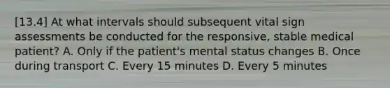 [13.4] At what intervals should subsequent vital sign assessments be conducted for the​ responsive, stable medical​ patient? A. Only if the​ patient's mental status changes B. Once during transport C. Every 15 minutes D. Every 5 minutes