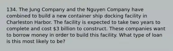 134. The Jung Company and the Nguyen Company have combined to build a new container ship docking facility in Charleston Harbor. The facility is expected to take two years to complete and cost 3 billion to construct. These companies want to borrow money in order to build this facility. What type of loan is this most likely to be?