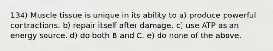 134) <a href='https://www.questionai.com/knowledge/kMDq0yZc0j-muscle-tissue' class='anchor-knowledge'>muscle tissue</a> is unique in its ability to a) produce powerful contractions. b) repair itself after damage. c) use ATP as an energy source. d) do both B and C. e) do none of the above.