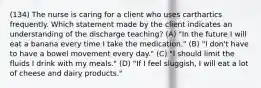 (134) The nurse is caring for a client who uses carthartics frequently. Which statement made by the client indicates an understanding of the discharge teaching? (A) "In the future I will eat a banana every time I take the medication." (B) "I don't have to have a bowel movement every day." (C) "I should limit the fluids I drink with my meals." (D) "If I feel sluggish, I will eat a lot of cheese and dairy products."