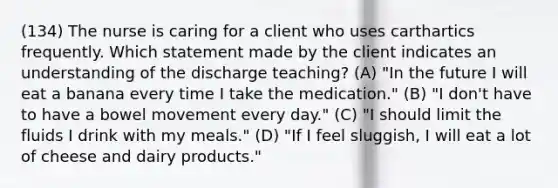 (134) The nurse is caring for a client who uses carthartics frequently. Which statement made by the client indicates an understanding of the discharge teaching? (A) "In the future I will eat a banana every time I take the medication." (B) "I don't have to have a bowel movement every day." (C) "I should limit the fluids I drink with my meals." (D) "If I feel sluggish, I will eat a lot of cheese and dairy products."