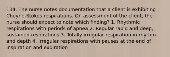 134. The nurse notes documentation that a client is exhibiting Cheyne-Stokes respirations. On assessment of the client, the nurse should expect to note which finding? 1. Rhythmic respirations with periods of apnea 2. Regular rapid and deep, sustained respirations 3. Totally irregular respiration in rhythm and depth 4. Irregular respirations with pauses at the end of inspiration and expiration