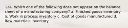 134. Which one of the following does not appear on the balance sheet of a manufacturing company? a. Finished goods inventory b. Work in process inventory c. Cost of goods manufactured d. Raw materials inventory