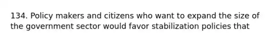 134. Policy makers and citizens who want to expand the size of the government sector would favor stabilization policies that