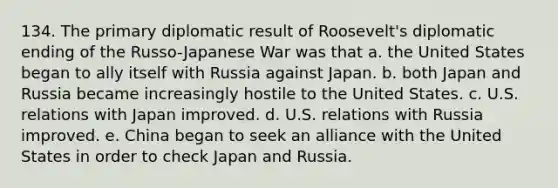 134. The primary diplomatic result of Roosevelt's diplomatic ending of the Russo-Japanese War was that a. the United States began to ally itself with Russia against Japan. b. both Japan and Russia became increasingly hostile to the United States. c. U.S. relations with Japan improved. d. U.S. relations with Russia improved. e. China began to seek an alliance with the United States in order to check Japan and Russia.