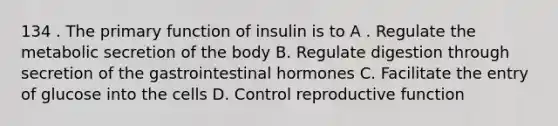 134 . The primary function of insulin is to A . Regulate the metabolic secretion of the body B. Regulate digestion through secretion of the gastrointestinal hormones C. Facilitate the entry of glucose into the cells D. Control reproductive function