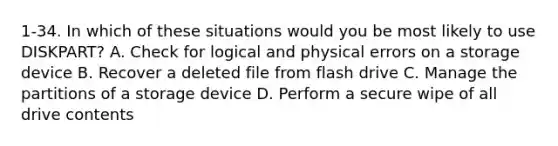 1-34. In which of these situations would you be most likely to use DISKPART? A. Check for logical and physical errors on a storage device B. Recover a deleted file from flash drive C. Manage the partitions of a storage device D. Perform a secure wipe of all drive contents