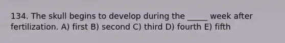 134. The skull begins to develop during the _____ week after fertilization. A) first B) second C) third D) fourth E) fifth