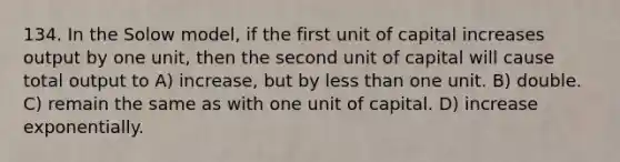 134. In the Solow model, if the first unit of capital increases output by one unit, then the second unit of capital will cause total output to A) increase, but by less than one unit. B) double. C) remain the same as with one unit of capital. D) increase exponentially.