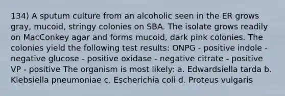 134) A sputum culture from an alcoholic seen in the ER grows gray, mucoid, stringy colonies on SBA. The isolate grows readily on MacConkey agar and forms mucoid, dark pink colonies. The colonies yield the following test results: ONPG - positive indole - negative glucose - positive oxidase - negative citrate - positive VP - positive The organism is most likely: a. Edwardsiella tarda b. Klebsiella pneumoniae c. Escherichia coli d. Proteus vulgaris