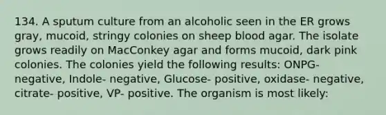 134. A sputum culture from an alcoholic seen in the ER grows gray, mucoid, stringy colonies on sheep blood agar. The isolate grows readily on MacConkey agar and forms mucoid, dark pink colonies. The colonies yield the following results: ONPG- negative, Indole- negative, Glucose- positive, oxidase- negative, citrate- positive, VP- positive. The organism is most likely: