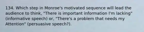 134. Which step in Monroe's motivated sequence will lead the audience to think, "There is important information I'm lacking" (informative speech) or, "There's a problem that needs my Attention" (persuasive speech?).