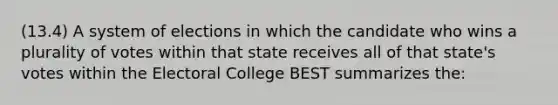 (13.4) A system of elections in which the candidate who wins a plurality of votes within that state receives all of that state's votes within the Electoral College BEST summarizes the: