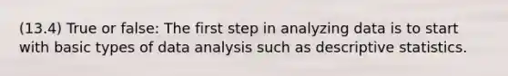 (13.4) True or false: The first step in analyzing data is to start with basic types of data analysis such as descriptive statistics.