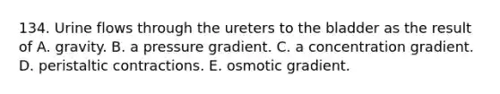 134. Urine flows through the ureters to the bladder as the result of A. gravity. B. a pressure gradient. C. a concentration gradient. D. peristaltic contractions. E. osmotic gradient.