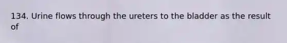 134. Urine flows through the ureters to the bladder as the result of