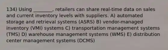 134) Using ________, retailers can share real-time data on sales and current inventory levels with suppliers. A) automated storage and retrieval systems (ASRS) B) vendor-managed inventory (VMI) systems C) transportation management systems (TMS) D) warehouse management systems (WMS) E) distribution center management systems (DCMS)