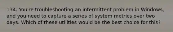 134. You're troubleshooting an intermittent problem in Windows, and you need to capture a series of system metrics over two days. Which of these utilities would be the best choice for this?