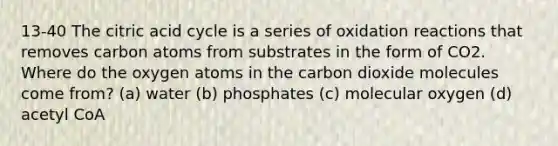 13-40 The citric acid cycle is a series of oxidation reactions that removes carbon atoms from substrates in the form of CO2. Where do the oxygen atoms in the carbon dioxide molecules come from? (a) water (b) phosphates (c) molecular oxygen (d) acetyl CoA