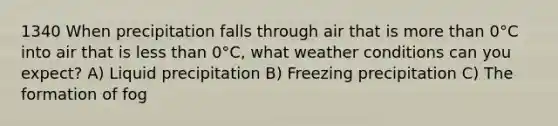 1340 When precipitation falls through air that is <a href='https://www.questionai.com/knowledge/keWHlEPx42-more-than' class='anchor-knowledge'>more than</a> 0°C into air that is <a href='https://www.questionai.com/knowledge/k7BtlYpAMX-less-than' class='anchor-knowledge'>less than</a> 0°C, what weather conditions can you expect? A) Liquid precipitation B) Freezing precipitation C) The formation of fog