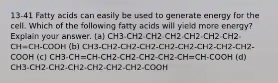 13-41 Fatty acids can easily be used to generate energy for the cell. Which of the following fatty acids will yield more energy? Explain your answer. (a) CH3-CH2-CH2-CH2-CH2-CH2-CH2-CH=CH-COOH (b) CH3-CH2-CH2-CH2-CH2-CH2-CH2-CH2-CH2-COOH (c) CH3-CH=CH-CH2-CH2-CH2-CH2-CH=CH-COOH (d) CH3-CH2-CH2-CH2-CH2-CH2-CH2-COOH