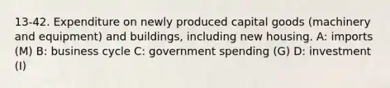 13-42. Expenditure on newly produced capital goods (machinery and equipment) and buildings, including new housing. A: imports (M) B: business cycle C: government spending (G) D: investment (I)